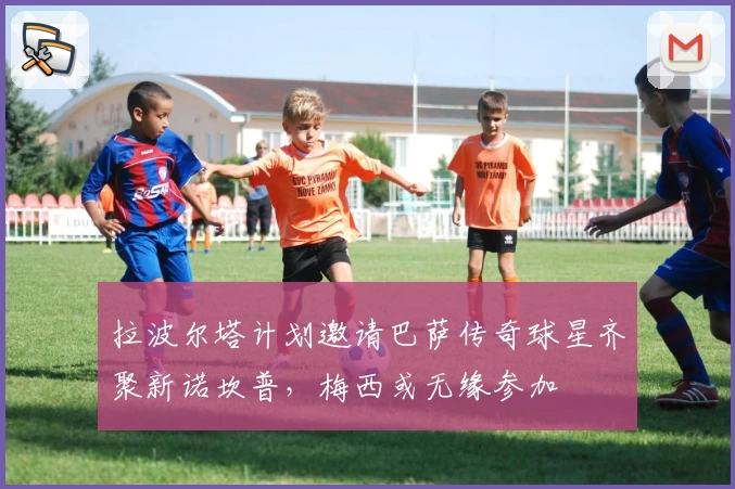 拉波尔塔计划邀请巴萨传奇球星齐聚新诺坎普，梅西或无缘参加