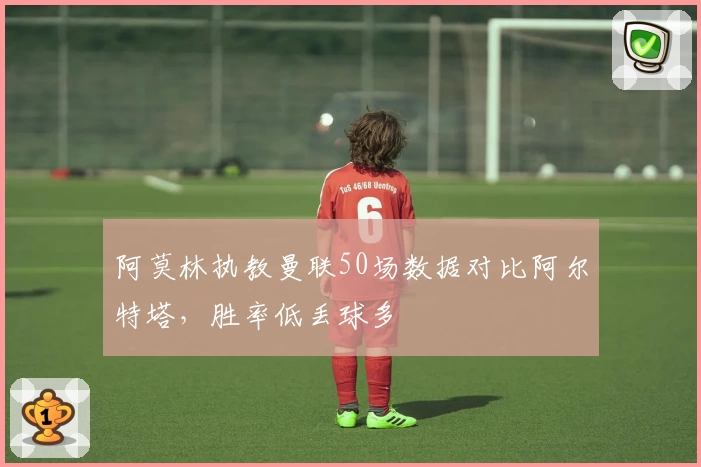 阿莫林执教曼联50场数据对比阿尔特塔，胜率低丢球多