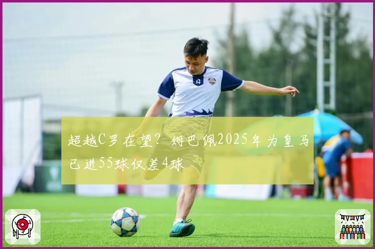 超越C罗在望?姆巴佩2025年为皇马已进55球仅差4球