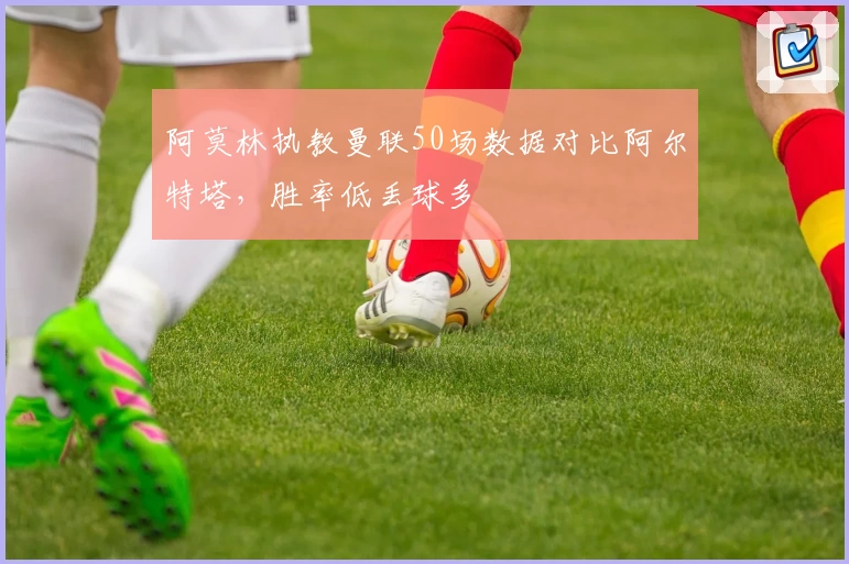 阿莫林执教曼联50场数据对比阿尔特塔，胜率低丢球多