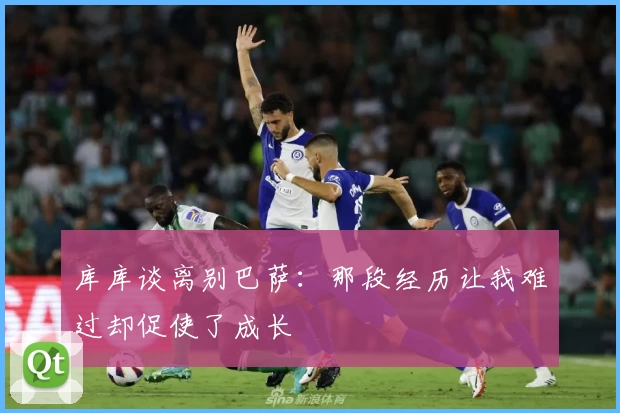 库库谈离别巴萨：那段经历让我难过却促使了成长