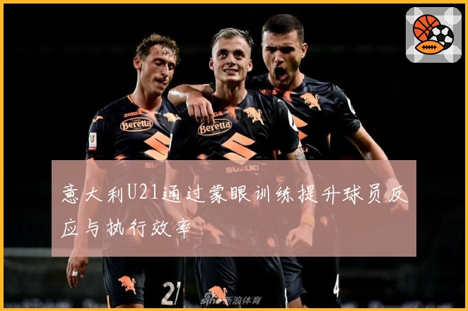 意大利U21通过蒙眼训练提升球员反应与执行效率