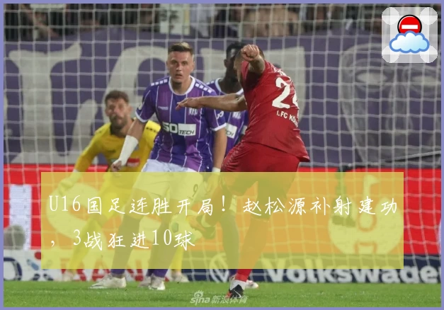 U16国足连胜开局！赵松源补射建功，3战狂进10球
