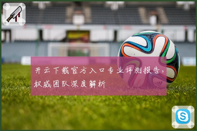 开云下载官方入口专业评测报告，权威团队深度解析