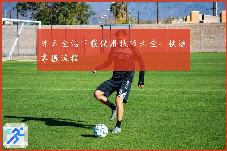 开云全站下载使用技巧大全，快速掌握流程