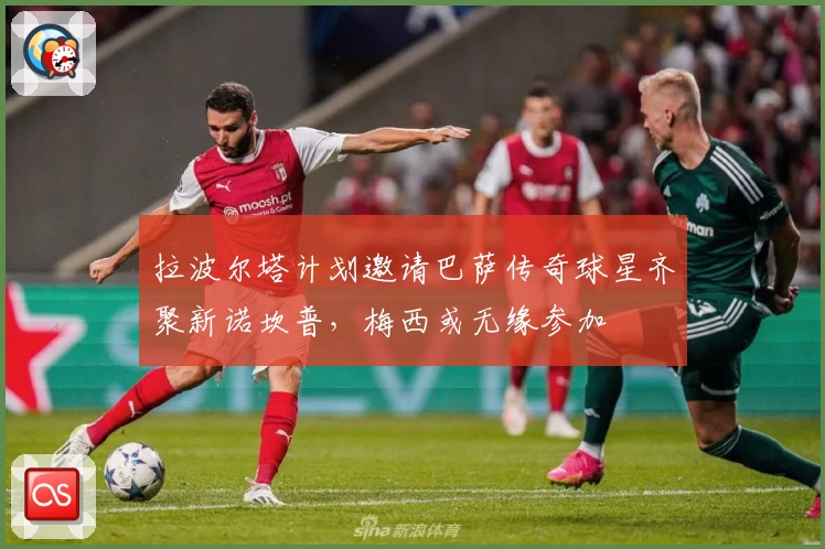 拉波尔塔计划邀请巴萨传奇球星齐聚新诺坎普，梅西或无缘参加