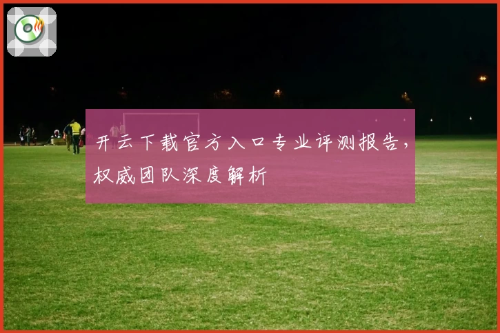 开云下载官方入口专业评测报告，权威团队深度解析