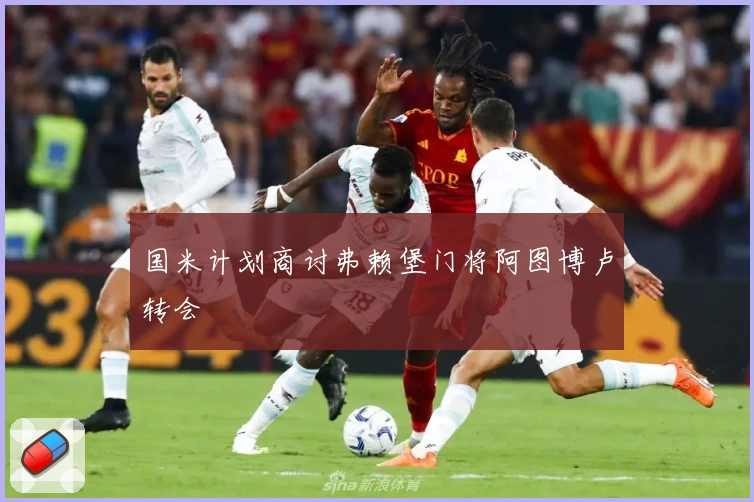 国米计划商讨弗赖堡门将阿图博卢转会
