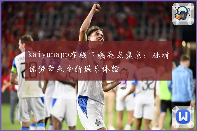 kaiyunapp在线下载亮点盘点,独特优势带来全新娱乐体验