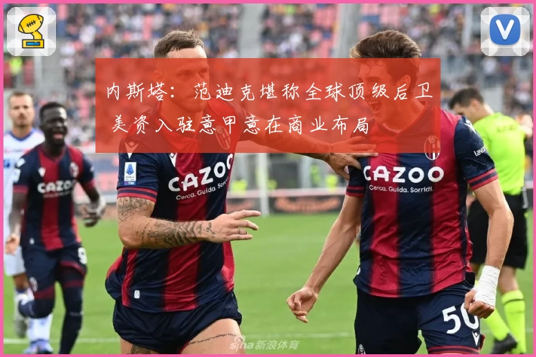 内斯塔：范迪克堪称全球顶级后卫 美资入驻意甲意在商业布局