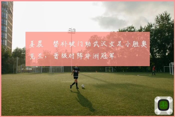 姜晨璟替补破门助武汉女足小胜奥克兰,晋级对阵非洲冠军