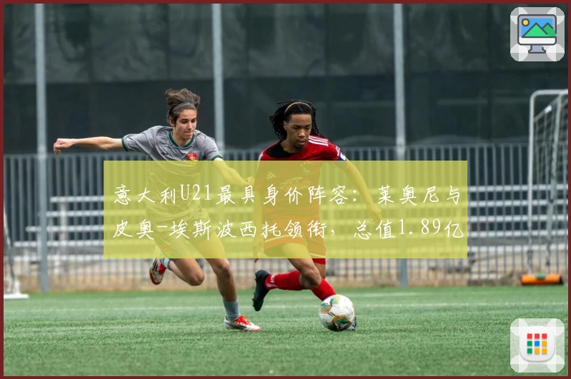 意大利U21最具身价阵容：莱奥尼与皮奥-埃斯波西托领衔，总值1.89亿欧