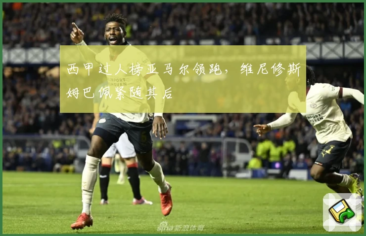 西甲过人榜亚马尔领跑，维尼修斯姆巴佩紧随其后