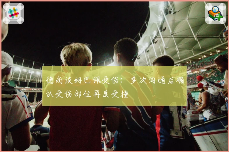 德尚谈姆巴佩受伤：多次沟通后确认受伤部位再度受撞