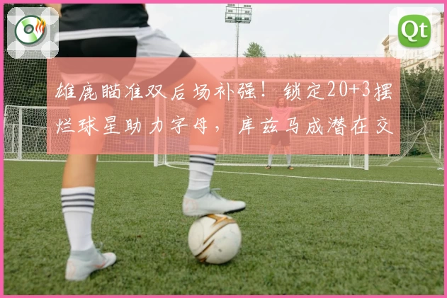 雄鹿瞄准双后场补强！锁定20+3摆烂球星助力字母，库兹马成潜在交易筹码