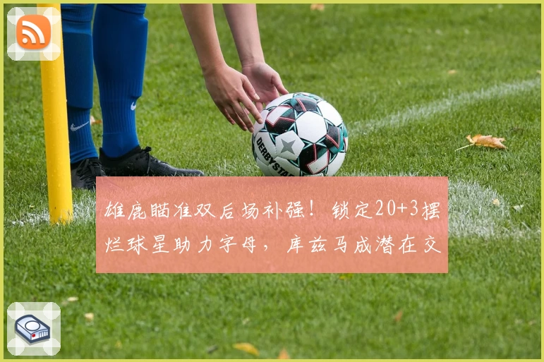 雄鹿瞄准双后场补强！锁定20+3摆烂球星助力字母，库兹马成潜在交易筹码